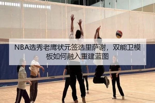 NBA选秀老鹰状元签选里萨谢，双能卫模板如何融入重建蓝图