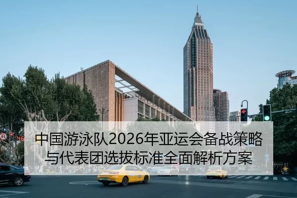 中国游泳队2026年亚运会备战策略与代表团选拔标准全面解析方案