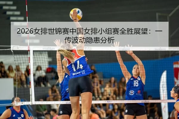 2026女排世锦赛中国女排小组赛全胜展望：一传波动隐患分析